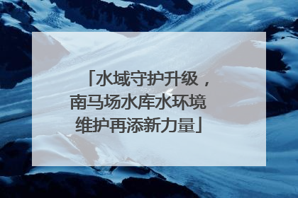 水域守护升级，南马场水库水环境维护再添新力量