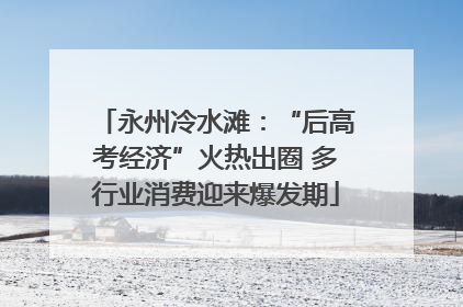 永州冷水滩：“后高考经济”火热出圈 多行业消费迎来爆发期