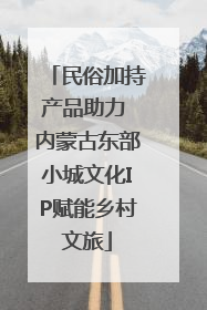 民俗加持产品助力 内蒙古东部小城文化IP赋能乡村文旅
