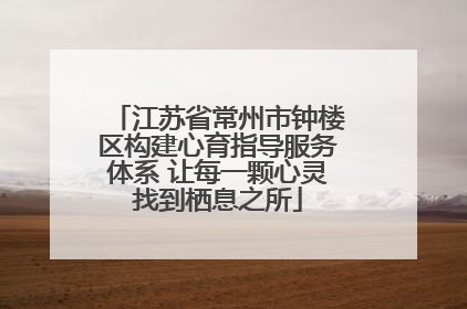 江苏省常州市钟楼区构建心育指导服务体系 让每一颗心灵找到栖息之所