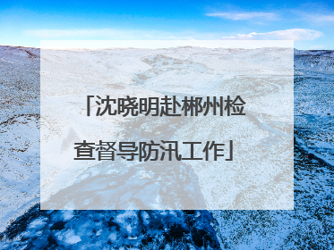 沈晓明赴郴州检查督导防汛工作