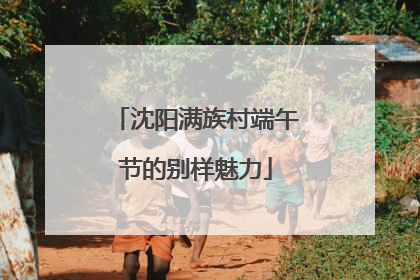 沈阳满族村端午节的别样魅力