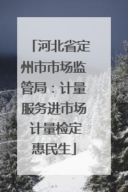 河北省定州市市场监管局：计量服务进市场 计量检定惠民生