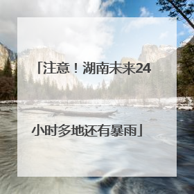 注意！湖南未来24小时多地还有暴雨