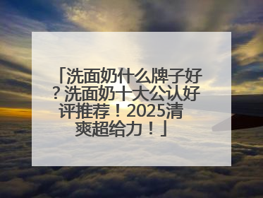洗面奶什么牌子好？洗面奶十大公认好评推荐！2025清爽超给力！