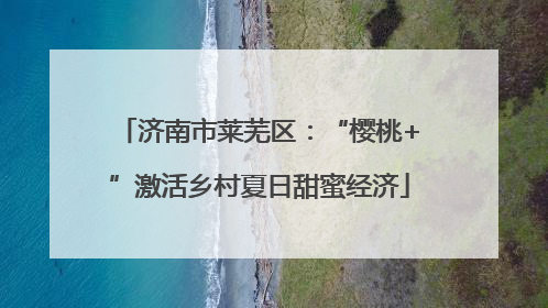 济南市莱芜区：“樱桃+”激活乡村夏日甜蜜经济
