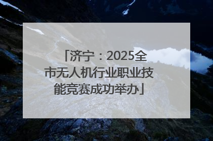 济宁：2025全市无人机行业职业技能竞赛成功举办