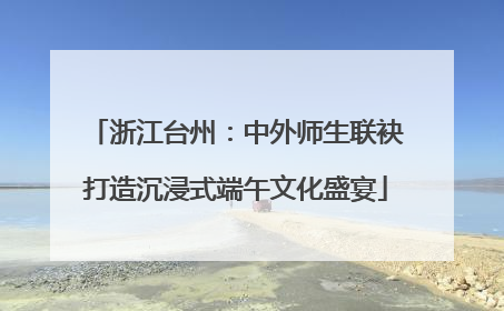 浙江台州：中外师生联袂打造沉浸式端午文化盛宴