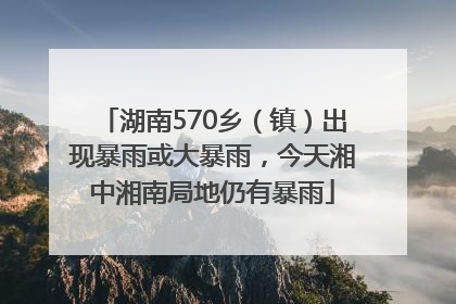 湖南570乡（镇）出现暴雨或大暴雨，今天湘中湘南局地仍有暴雨