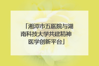 湘潭市五医院与湖南科技大学共建精神医学创新平台