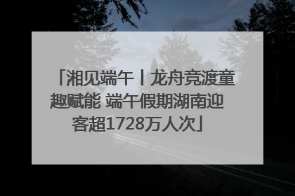 湘见端午丨龙舟竞渡童趣赋能 端午假期湖南迎客超1728万人次