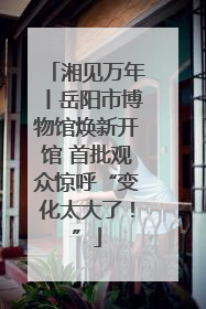 湘见万年丨岳阳市博物馆焕新开馆 首批观众惊呼“变化太大了！”
