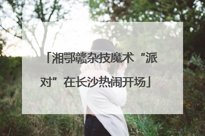 湘鄂赣杂技魔术“派对”在长沙热闹开场
