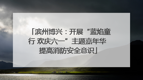 滨州博兴：开展“蓝焰童行 欢庆六一”主题嘉年华 提高消防安全意识