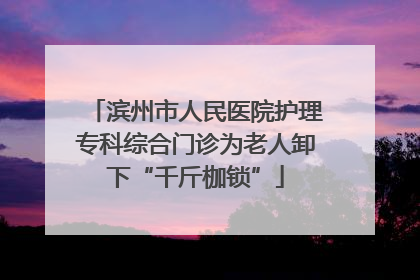 滨州市人民医院护理专科综合门诊为老人卸下“千斤枷锁”