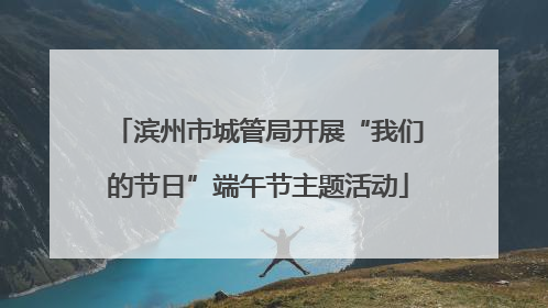 滨州市城管局开展“我们的节日”端午节主题活动