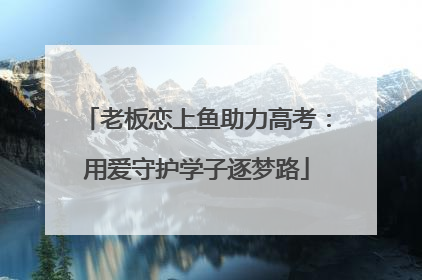 老板恋上鱼助力高考：用爱守护学子逐梦路
