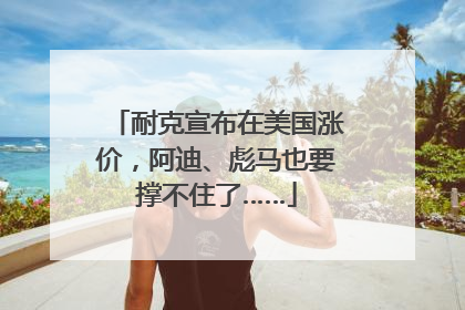 耐克宣布在美国涨价，阿迪、彪马也要撑不住了……