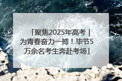 聚焦2025年高考｜为青春奋力一搏！毕节5万余名考生奔赴考场