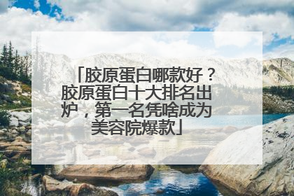 胶原蛋白哪款好？胶原蛋白十大排名出炉，第一名凭啥成为美容院爆款