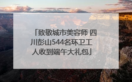致敬城市美容师 四川彭山544名环卫工人收到端午大礼包