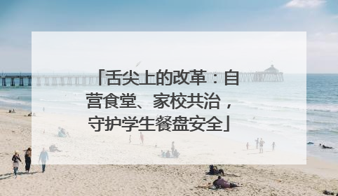 舌尖上的改革：自营食堂、家校共治，守护学生餐盘安全