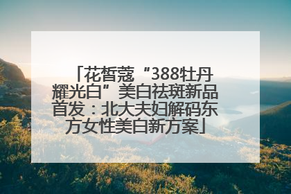 花皙蔻“388牡丹耀光白”美白祛斑新品首发：北大夫妇解码东方女性美白新方案