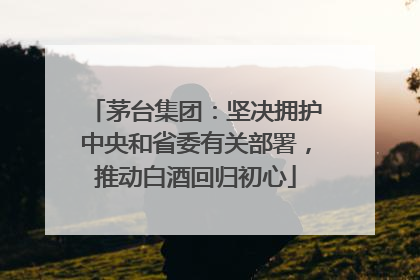 茅台集团：坚决拥护中央和省委有关部署，推动白酒回归初心