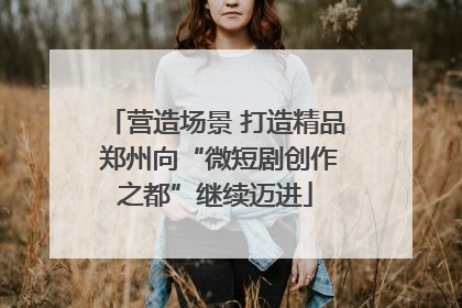 营造场景 打造精品 郑州向“微短剧创作之都”继续迈进