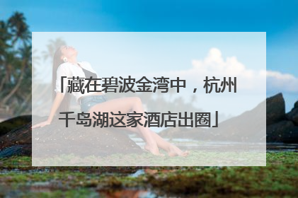 藏在碧波金湾中，杭州千岛湖这家酒店出圈