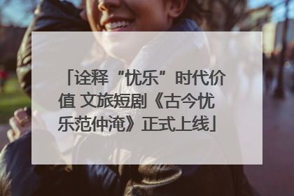 诠释“忧乐”时代价值 文旅短剧《古今忧乐范仲淹》正式上线