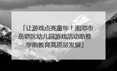 让游戏点亮童年！湘潭市岳塘区幼儿园游戏活动助推学前教育高质量发展