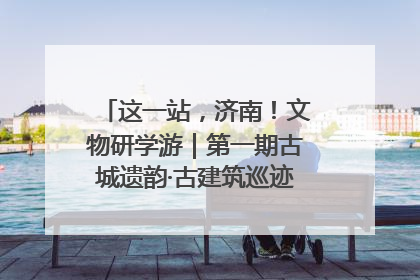这一站，济南！文物研学游｜第一期古城遗韵·古建筑巡迹之旅圆满结束