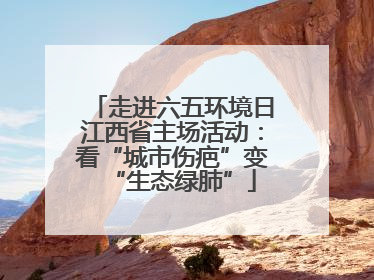 走进六五环境日江西省主场活动：看“城市伤疤”变“生态绿肺”