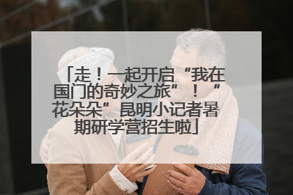 走！一起开启“我在国门的奇妙之旅”！“花朵朵”昆明小记者暑期研学营招生啦