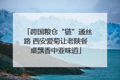 跨国粮仓“链”通丝路 西安爱菊让老陕餐桌飘香中亚味道