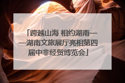 跨越山海 相约湖南——湖南文旅展厅亮相第四届中非经贸博览会