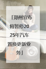 郑州宣布将暂停2025年汽车置换更新业务