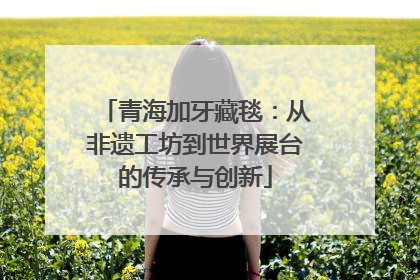 青海加牙藏毯：从非遗工坊到世界展台的传承与创新