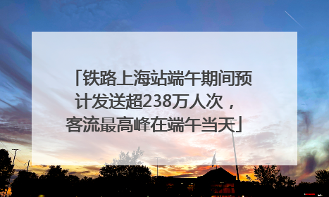 铁路上海站端午期间预计发送超238万人次，客流最高峰在端午当天