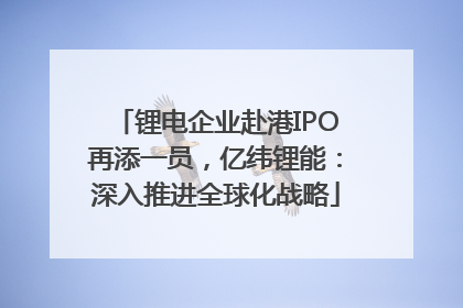 锂电企业赴港IPO再添一员，亿纬锂能：深入推进全球化战略