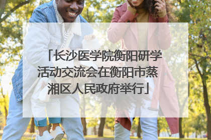 长沙医学院衡阳研学活动交流会在衡阳市蒸湘区人民政府举行
