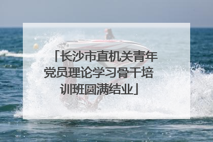 长沙市直机关青年党员理论学习骨干培训班圆满结业