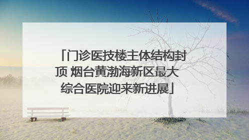 门诊医技楼主体结构封顶 烟台黄渤海新区最大综合医院迎来新进展