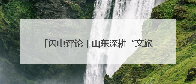 闪电评论丨山东深耕“文旅+”，玩转“演艺经济”