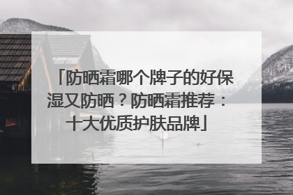 防晒霜哪个牌子的好保湿又防晒？防晒霜推荐：十大优质护肤品牌