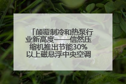 颠覆制冷和热泵行业新高度——信然压缩机推出节能30%以上磁悬浮中央空调和磁悬浮热泵