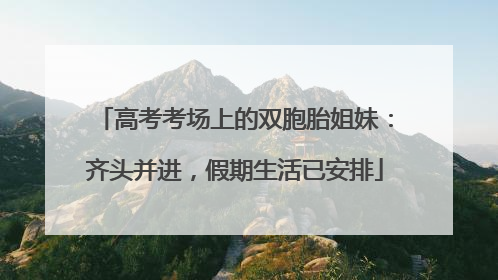 高考考场上的双胞胎姐妹：齐头并进，假期生活已安排