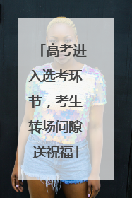 高考进入选考环节，考生转场间隙送祝福