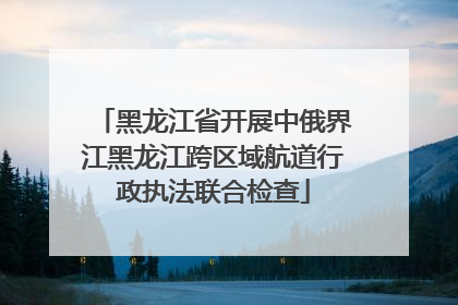黑龙江省开展中俄界江黑龙江跨区域航道行政执法联合检查